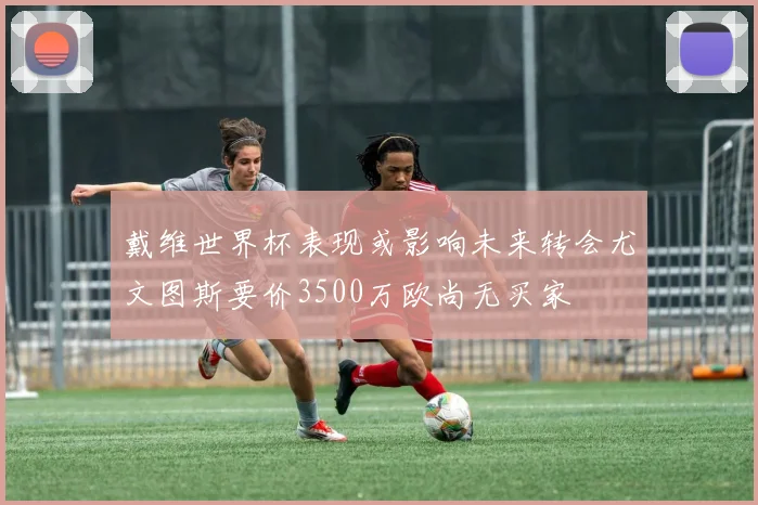 戴维世界杯表现或影响未来转会尤文图斯要价3500万欧尚无买家