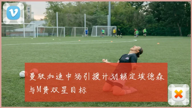 曼联加速中场引援计划锁定埃德森与M费双星目标