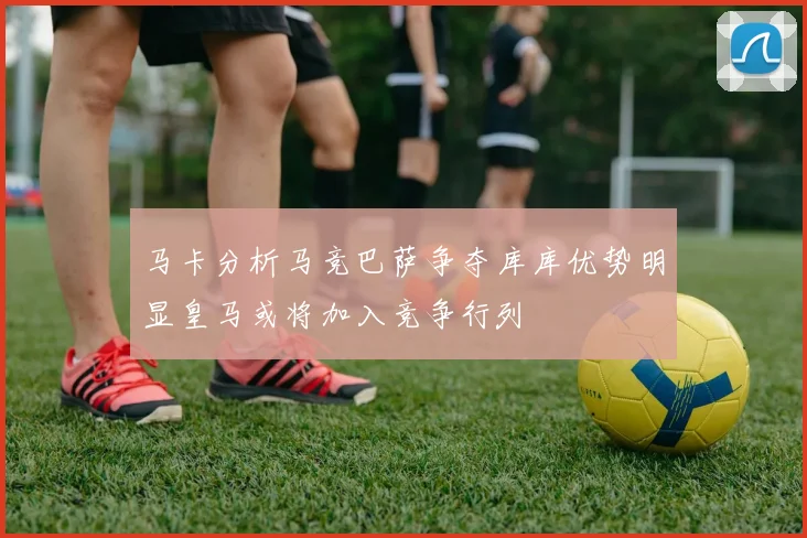 马卡分析马竞巴萨争夺库库优势明显皇马或将加入竞争行列