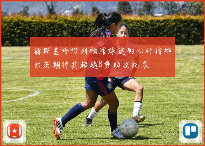 赫斯基呼吁利物浦球迷耐心对待维尔茨期待其超越B费助攻纪录