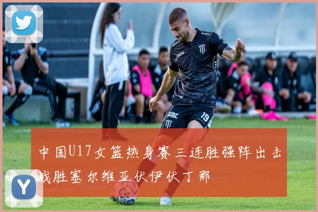 中国U17女篮热身赛三连胜强阵出击战胜塞尔维亚伏伊伏丁那