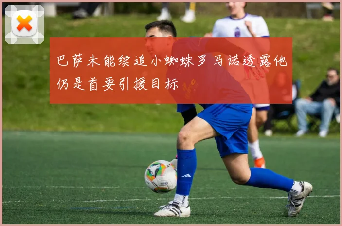 巴萨未能续追小蜘蛛罗马诺透露他仍是首要引援目标