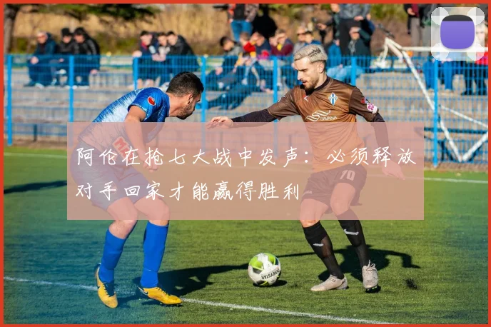 阿伦在抢七大战中发声：必须释放对手回家才能赢得胜利
