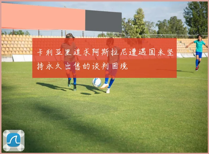 卡利亚里追求阿斯拉尼遭遇国米坚持永久出售的谈判困境