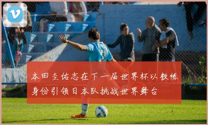 本田圭佑志在下一届世界杯以教练身份引领日本队挑战世界舞台