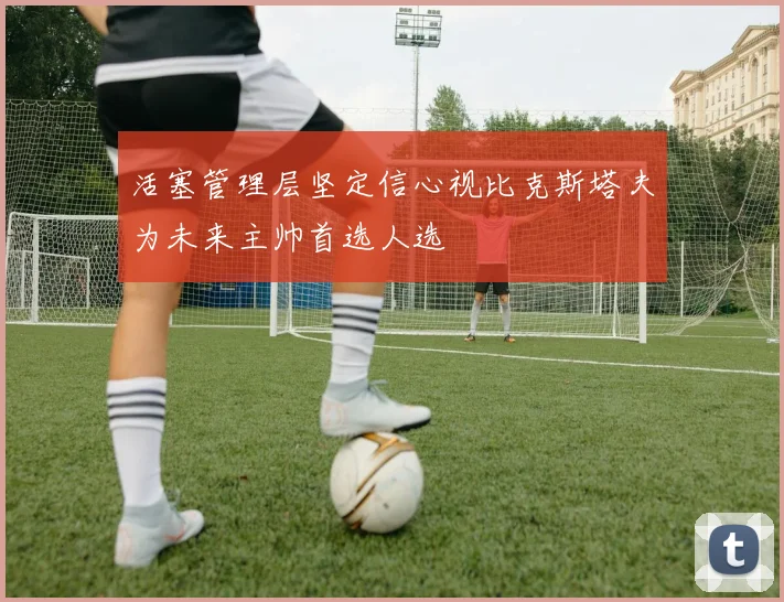 活塞管理层坚定信心视比克斯塔夫为未来主帅首选人选