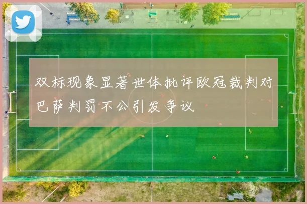 双标现象显著世体批评欧冠裁判对巴萨判罚不公引发争议