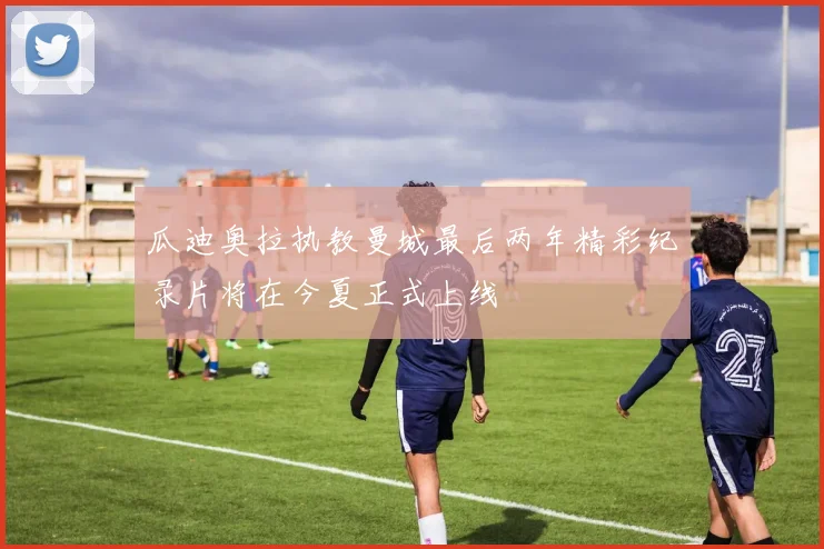 瓜迪奥拉执教曼城最后两年精彩纪录片将在今夏正式上线