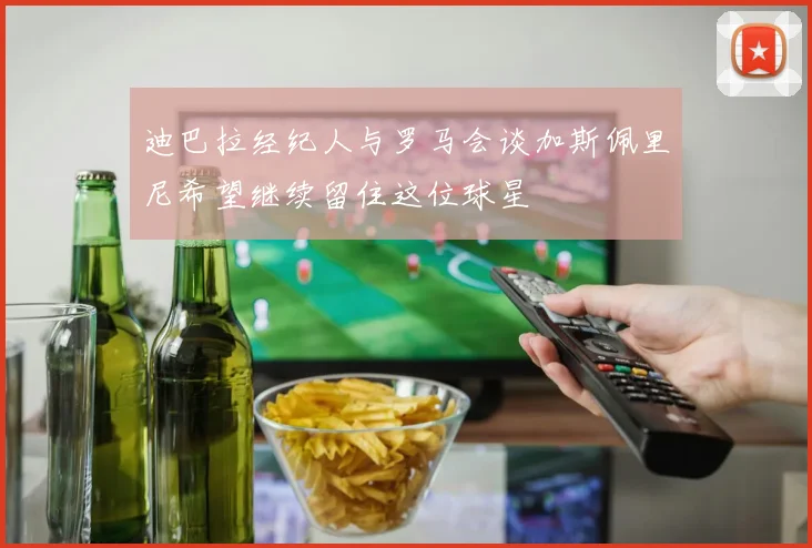 迪巴拉经纪人与罗马会谈加斯佩里尼希望继续留住这位球星