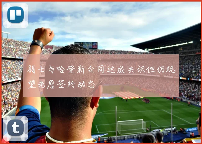 骑士与哈登新合同达成共识但仍观望老詹签约动态
