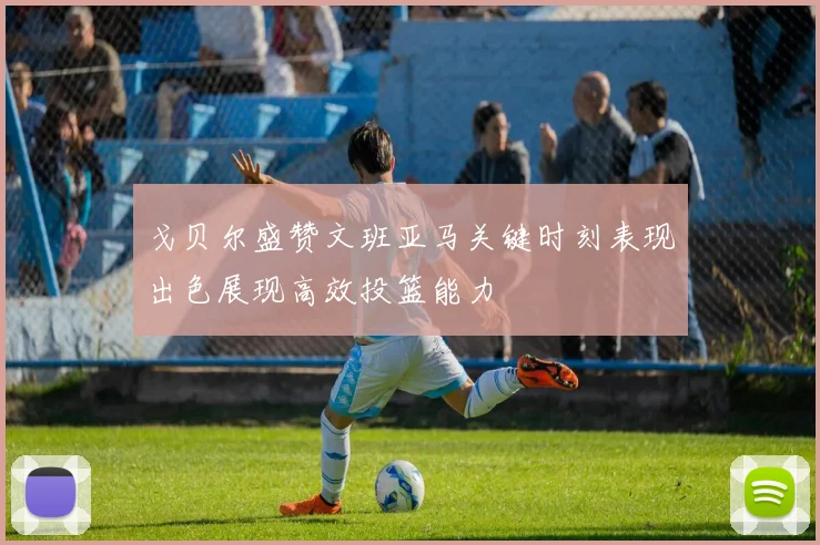 戈贝尔盛赞文班亚马关键时刻表现出色展现高效投篮能力